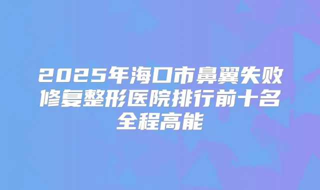 2025年海口市鼻翼失败修复整形医院排行前十名全程高能