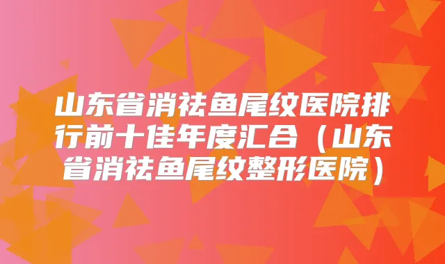 山东省消祛鱼尾纹医院排行前十佳年度汇合（山东省消祛鱼尾纹整形医院）
