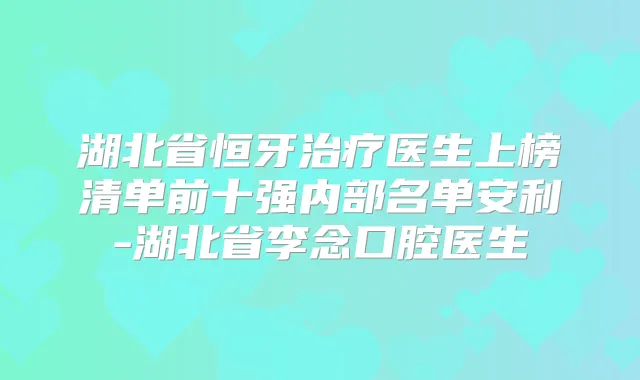 湖北省恒牙医生上榜清单前十强内部名单安利-湖北省李念口腔医生