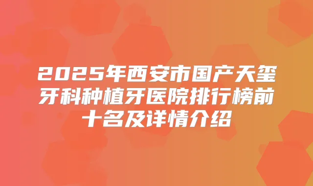 2025年西安市国产天玺牙科种植牙医院排行榜前十名及详情介绍
