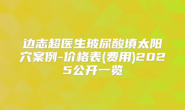 边志超医生玻尿酸填太阳穴案例-价格表(费用)2025公开一览
