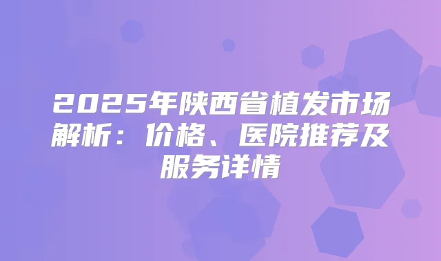 2025年陕西省植发市场解析：价格、医院推荐及服务详情