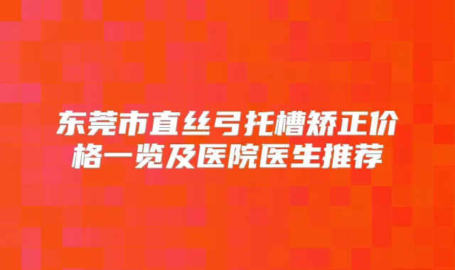 东莞市直丝弓托槽矫正价格一览及医院医生推荐