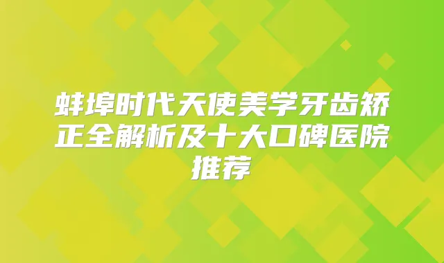 蚌埠时代天使美学牙齿矫正全解析及十大口碑医院推荐