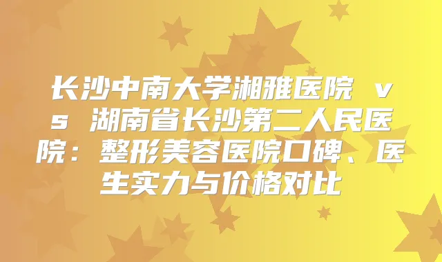 长沙中南大学湘雅医院 vs 湖南省长沙第二人民医院：整形美容医院口碑、医生实力与价格对比