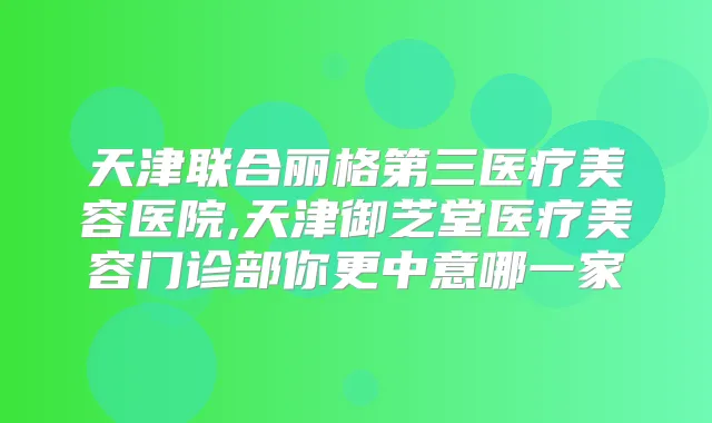 天津联合丽格第三医疗美容医院,天津御芝堂医疗美容门诊部你更中意哪一家
