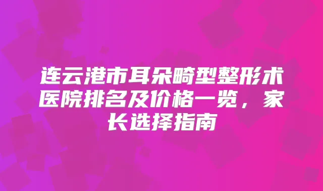 连云港市耳朵畸型整形术医院排名及价格一览,家长选择指南