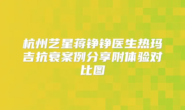 杭州艺星蒋铮铮医生热玛吉抗衰案例分享附体验对比图