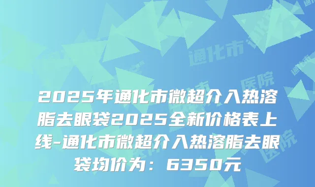 2025年通化市微超介入热溶脂去眼袋2025全新价格表上线-通化市微超介入热溶脂去眼袋均价为：6350元