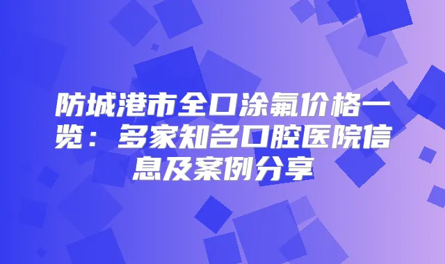 防城港市全口涂氟价格一览:多家知名口腔医院信息及案例分享