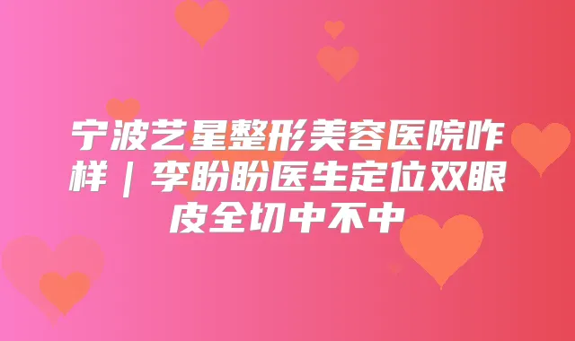 宁波艺星整形美容医院咋样｜李盼盼医生定位双眼皮全切中不中