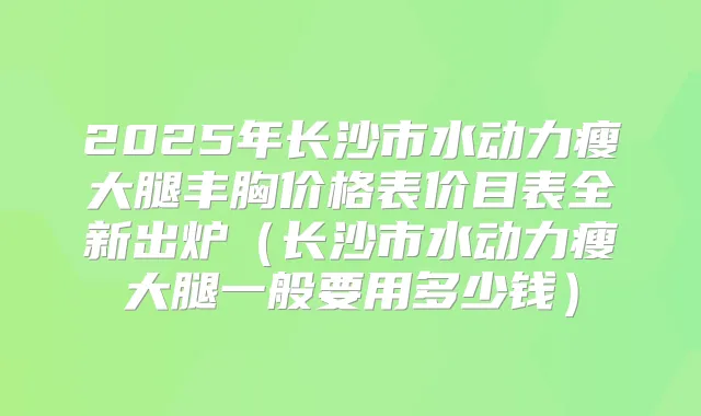 2025年长沙市水动力瘦大腿丰胸价格表价目表全新出炉(长沙市水动力瘦大腿一般要用多少钱)