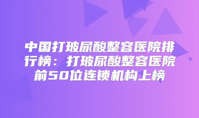 中国打玻尿酸整容医院排行榜：打玻尿酸整容医院前50位连锁机构上榜