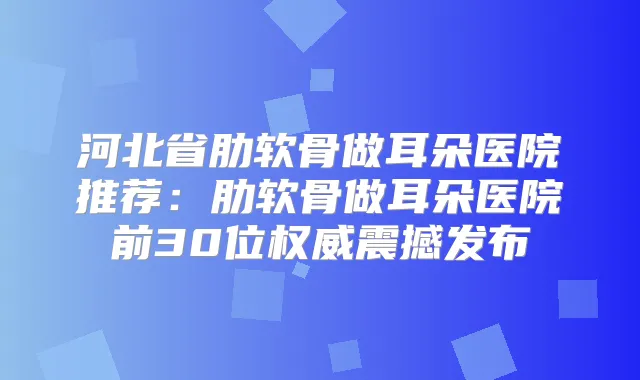 河北省肋软骨做耳朵医院推荐：肋软骨做耳朵医院前30位震撼发布