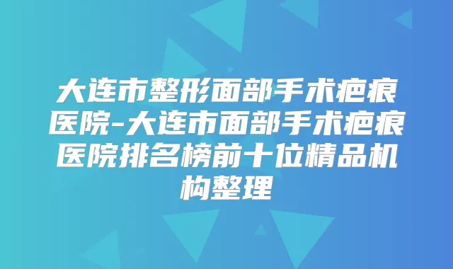大连市整形面部手术疤痕医院-大连市面部手术疤痕医院排名榜前十位精品机构整理