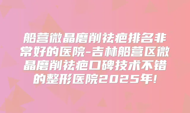 船营微晶磨削祛疤排名好的医院-吉林船营区微晶磨削祛疤口碑技术不错的整形医院2025年!