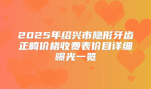 2025年绍兴市隐形牙齿正畸价格收费表价目详细曝光一览