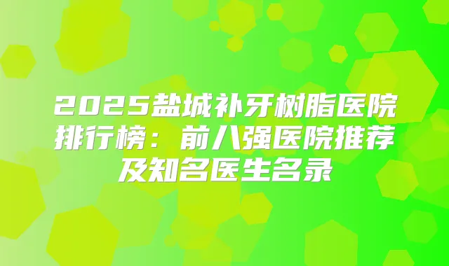 2025盐城补牙树脂医院排行榜：前八强医院推荐及知名医生名录