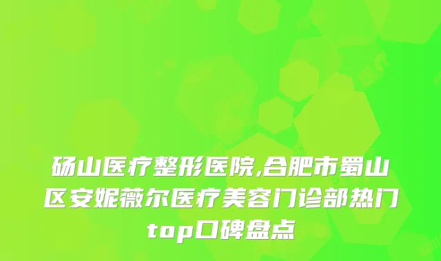 砀山医疗整形医院,合肥市蜀山区安妮薇尔医疗美容门诊部热门top口碑盘点