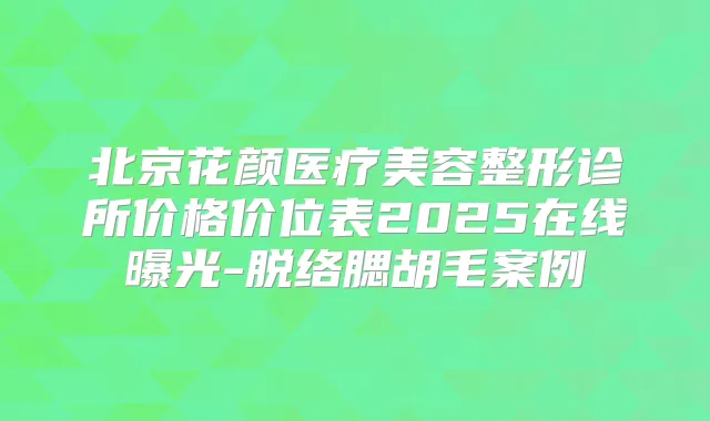 北京花颜医疗美容整形诊所价格价位表2025在线曝光-脱络腮胡毛案例