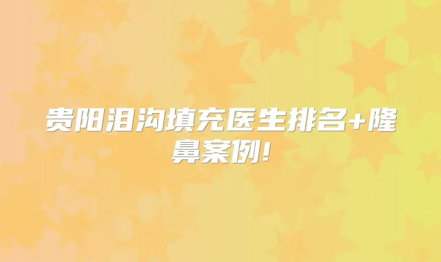 贵阳泪沟填充医生排名+隆鼻案例!