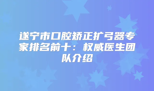 遂宁市口腔矫正扩弓器专家排名前十：医生团队介绍