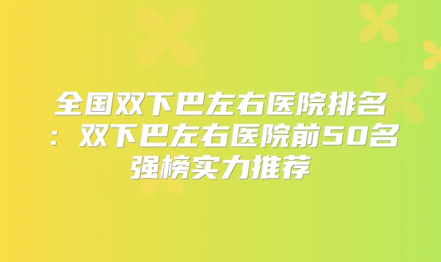 全国双下巴左右医院排名：双下巴左右医院前50名强榜实力推荐