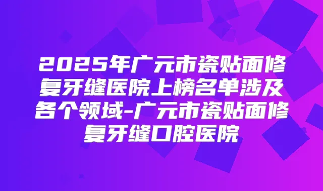 2025年广元市瓷贴面修复牙缝医院上榜名单涉及各个领域-广元市瓷贴面修复牙缝口腔医院