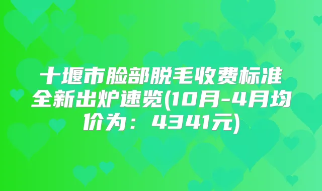 十堰市脸部脱毛收费标准全新出炉速览(10月-4月均价为：4341元)