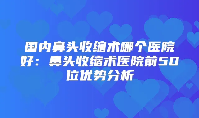 国内鼻头收缩术哪个医院好：鼻头收缩术医院前50位优势分析