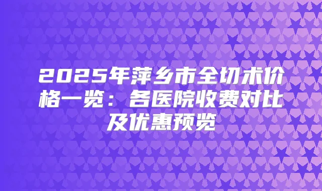 2025年萍乡市全切术价格一览：各医院收费对比及优惠预览