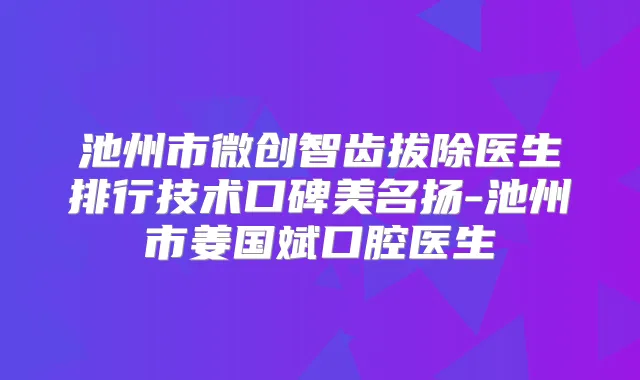 池州市微创智齿拔除医生排行技术口碑美名扬-池州市姜国斌口腔医生