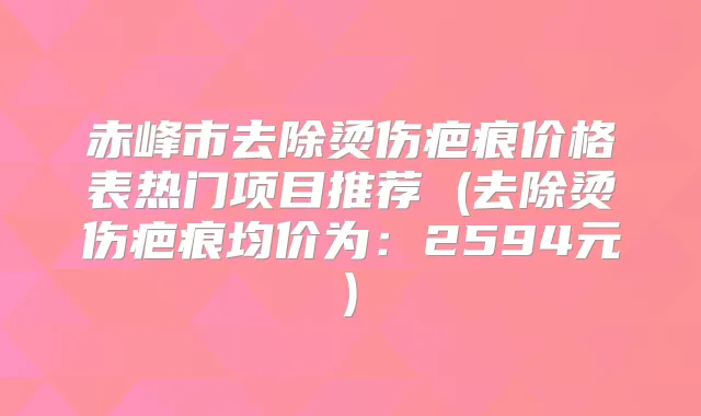 赤峰市去除烫伤疤痕价格表热门项目推荐 (去除烫伤疤痕均价为:2594元)