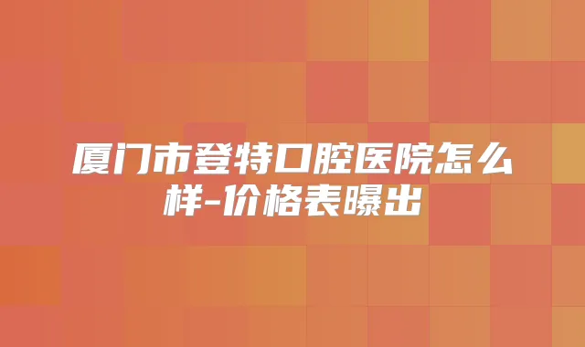 厦门市登特口腔医院怎么样-价格表曝出