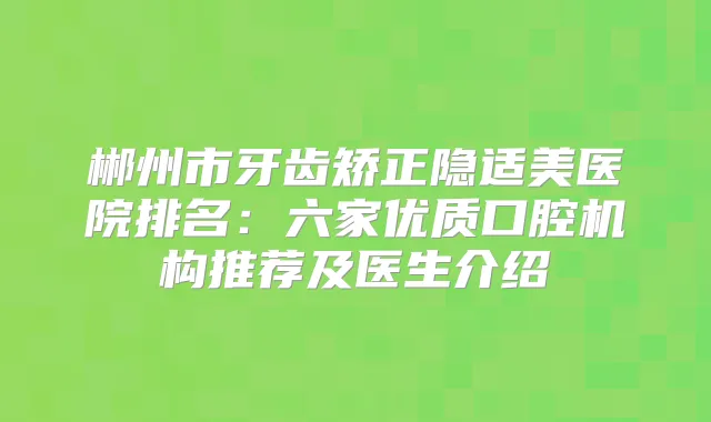 郴州市牙齿矫正隐适美医院排名：六家优质口腔机构推荐及医生介绍