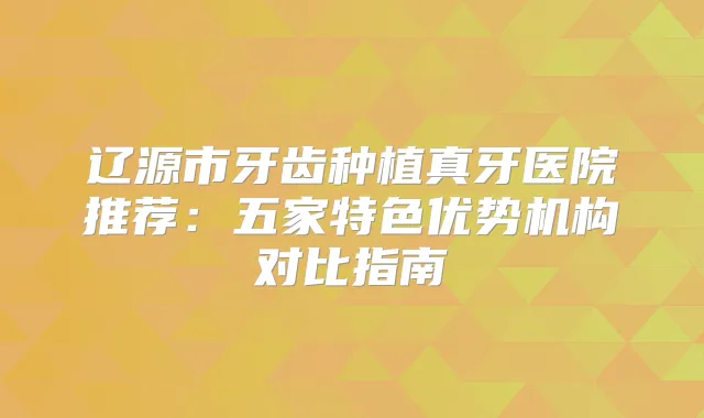 辽源市牙齿种植真牙医院推荐：五家特色优势机构对比指南