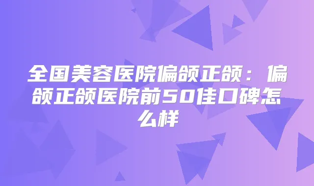 全国美容医院偏颌正颌:偏颌正颌医院前50佳口碑怎么样