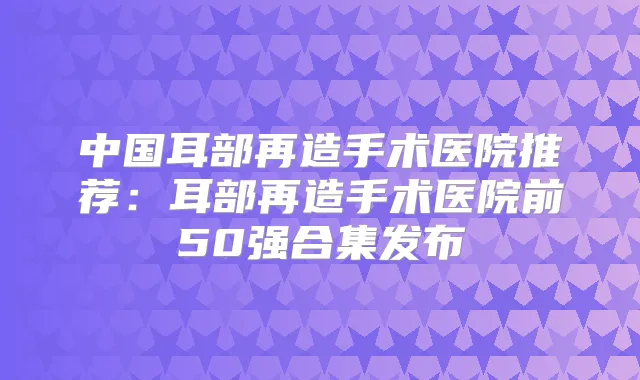 中国耳部再造手术医院推荐：耳部再造手术医院前50强合集发布
