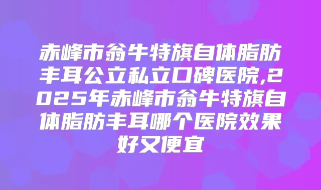 赤峰市翁牛特旗自体脂肪丰耳公立私立口碑医院,2025年赤峰市翁牛特旗自体脂肪丰耳哪个医院效果好又便宜