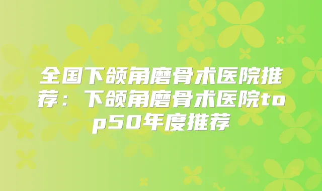全国下颌角磨骨术医院推荐:下颌角磨骨术医院top50年度推荐