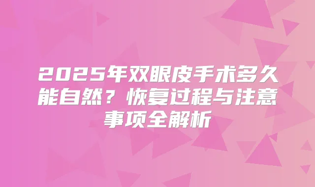 2025年双眼皮手术多久能自然？恢复过程与注意事项全解析