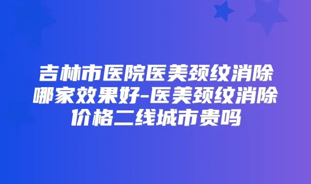 吉林市医院医美颈纹消除哪家效果好-医美颈纹消除价格二线城市贵吗