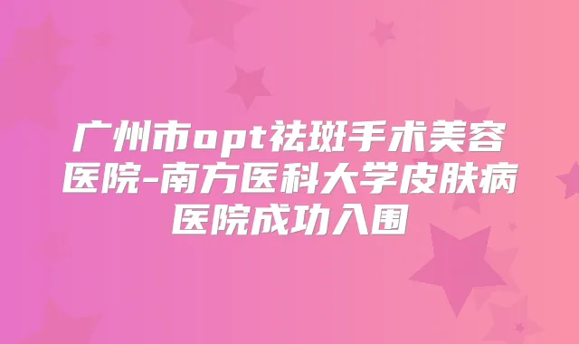 广州市opt祛斑手术美容医院-南方医科大学皮肤病医院成功入围