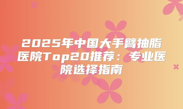 2025年中国大手臂抽脂医院Top20推荐：专业医院选择指南