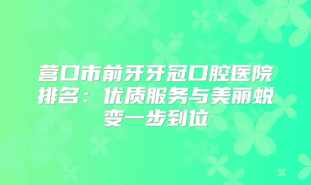 营口市前牙牙冠口腔医院排名：优质服务与美丽蜕变一步到位