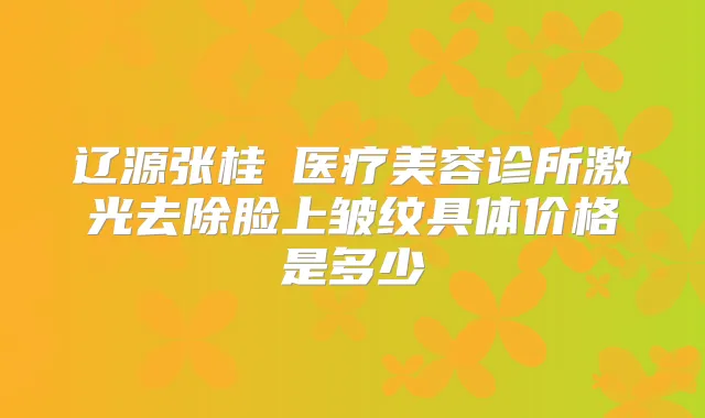 辽源张桂華医疗美容诊所激光去除脸上皱纹具体价格是多少