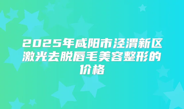 2025年咸阳市泾渭新区激光去脱唇毛美容整形的价格