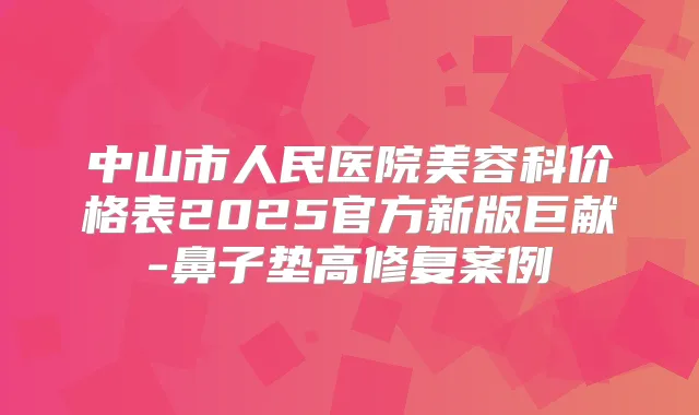 中山市人民医院美容科价格表2025官方新版巨献-鼻子垫高修复案例