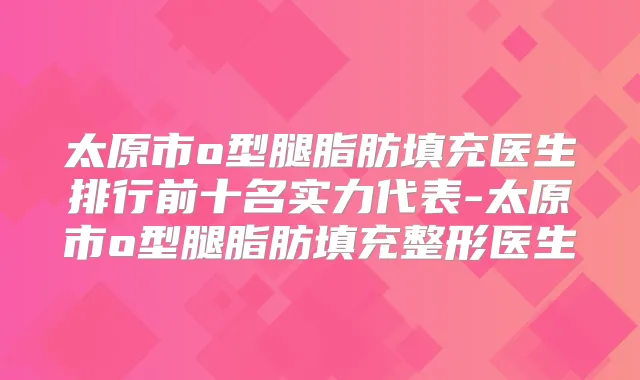 太原市o型腿脂肪填充医生排行前十名实力代表-太原市o型腿脂肪填充整形医生
