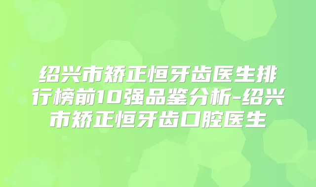 绍兴市矫正恒牙齿医生排行榜前10强品鉴分析-绍兴市矫正恒牙齿口腔医生